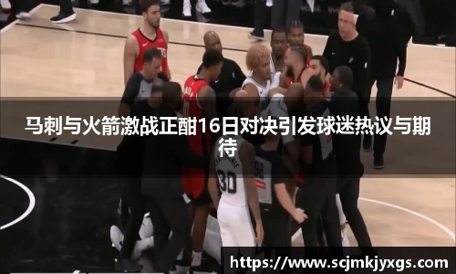 马刺与火箭激战正酣16日对决引发球迷热议与期待